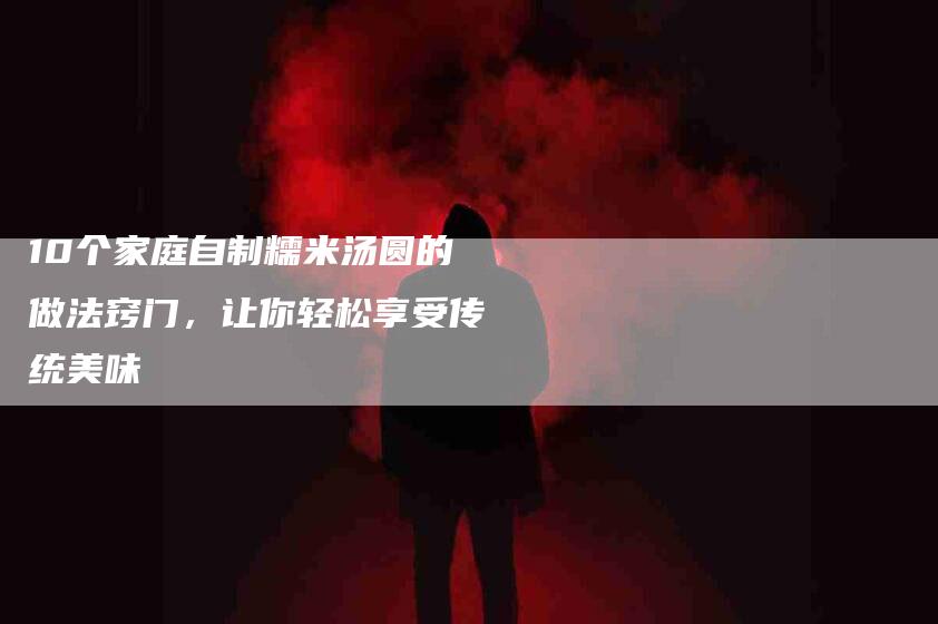 10个家庭自制糯米汤圆的做法窍门，让你轻松享受传统美味-家政服务网