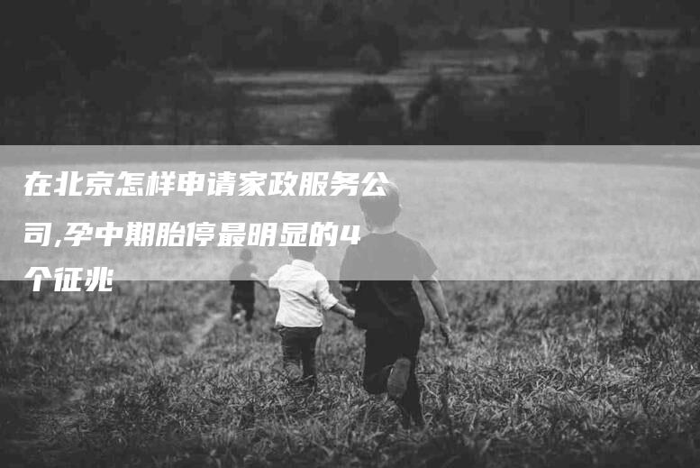 在北京怎样申请家政服务公司,孕中期胎停最明显的4个征兆-家政服务网