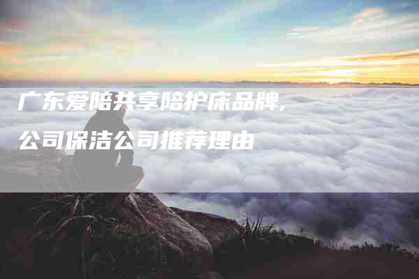 广东爱陪共享陪护床品牌,公司保洁公司推荐理由-家政服务网