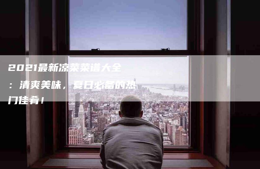 2021最新凉菜菜谱大全：清爽美味，夏日必备的热门佳肴！-家政服务网