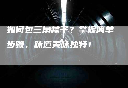 如何包三角粽子？掌握简单步骤，味道美味独特！