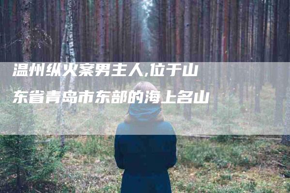 温州纵火案男主人,位于山东省青岛市东部的海上名山-家政服务网