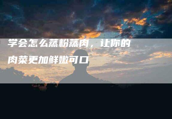 学会怎么蒸粉蒸肉，让你的肉菜更加鲜嫩可口-家政服务网
