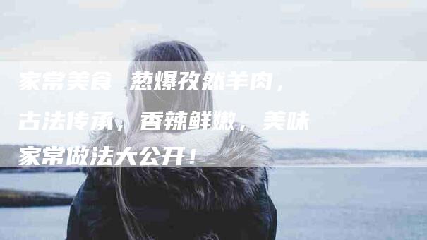 家常美食 葱爆孜然羊肉，古法传承，香辣鲜嫩，美味家常做法大公开！-家政服务网