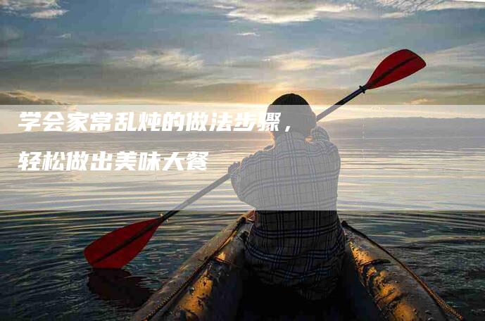 学会家常乱炖的做法步骤，轻松做出美味大餐-家政服务网