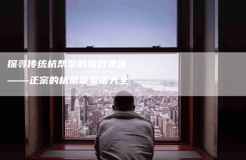 探寻传统杭帮菜的极致美味——正宗的杭帮菜菜谱大全-家政服务网