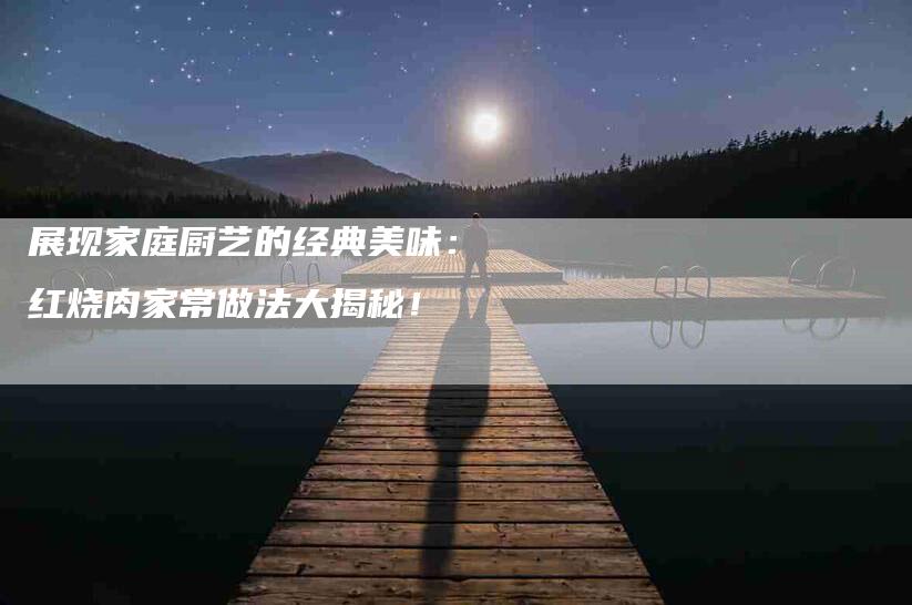 展现家庭厨艺的经典美味：红烧肉家常做法大揭秘！-家政服务网