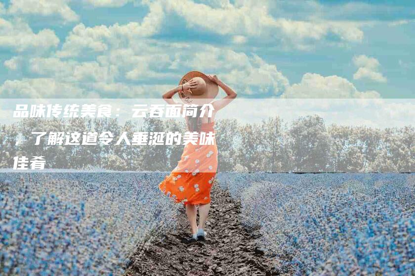 品味传统美食：云吞面简介，了解这道令人垂涎的美味佳肴-家政服务网