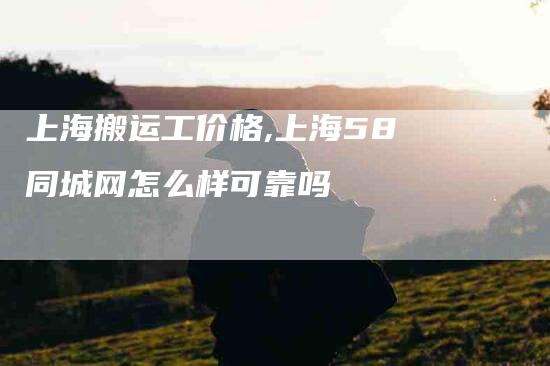 上海搬运工价格,上海58同城网怎么样可靠吗-家政服务网