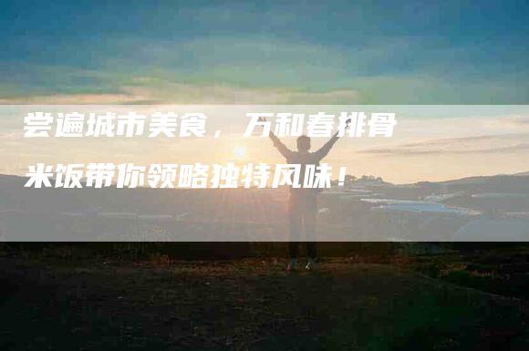 尝遍城市美食，万和春排骨米饭带你领略独特风味！-家政服务网