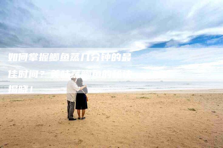 如何掌握鲫鱼蒸几分钟的最佳时间？美味蒸鲫鱼的秘诀揭晓！-家政服务网