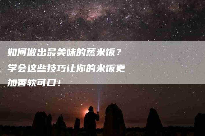 如何做出最美味的蒸米饭？学会这些技巧让你的米饭更加香软可口！