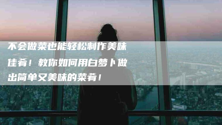 不会做菜也能轻松制作美味佳肴！教你如何用白萝卜做出简单又美味的菜肴！-家政服务网