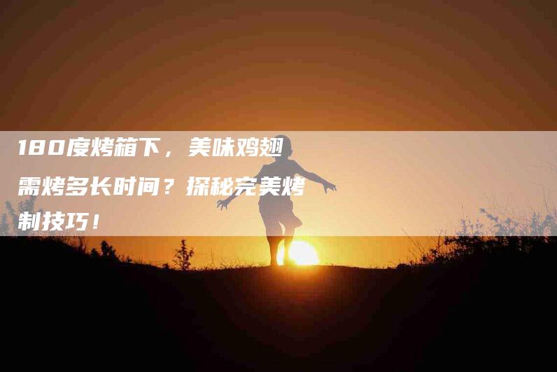 180度烤箱下，美味鸡翅需烤多长时间？探秘完美烤制技巧！-家政服务网