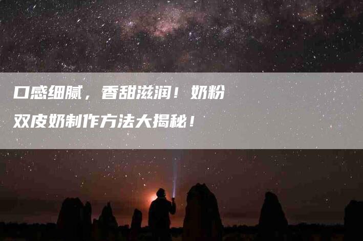口感细腻，香甜滋润！奶粉双皮奶制作方法大揭秘！-家政服务网