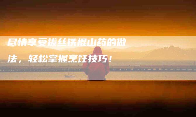 尽情享受拔丝铁棍山药的做法，轻松掌握烹饪技巧！