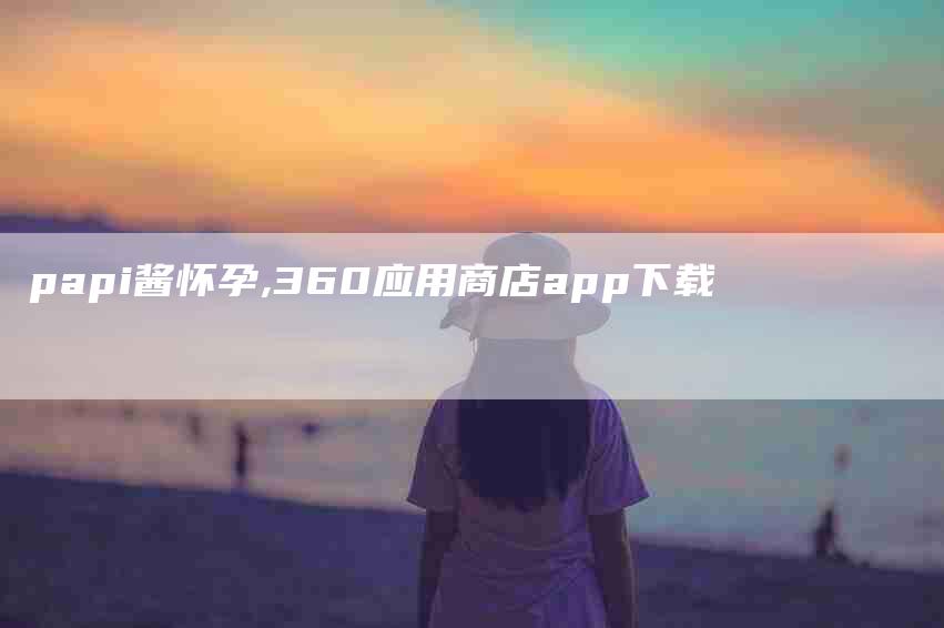 papi酱怀孕,360应用商店app下载-家政服务网