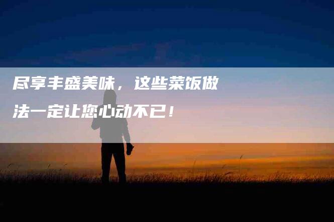 尽享丰盛美味，这些菜饭做法一定让您心动不已！-家政服务网