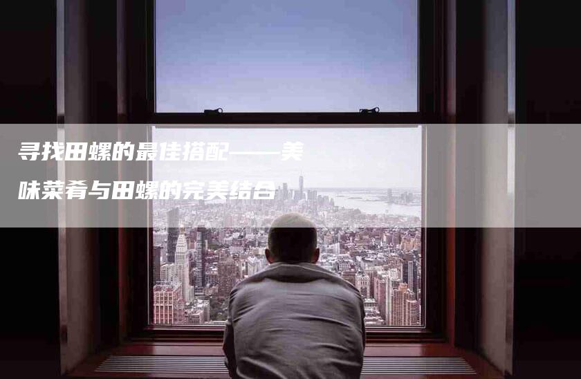 寻找田螺的最佳搭配——美味菜肴与田螺的完美结合-家政服务网