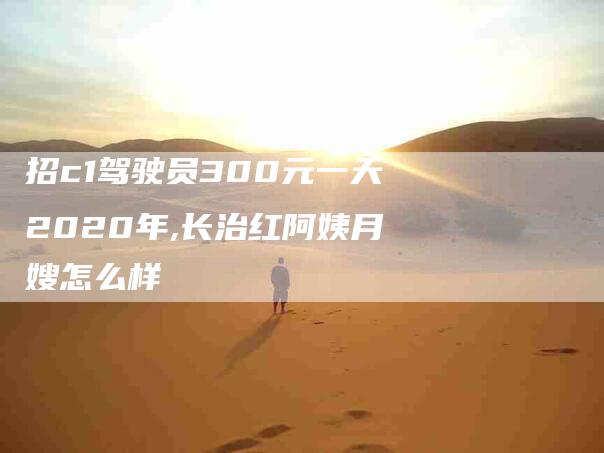 招c1驾驶员300元一天2020年,长治红阿姨月嫂怎么样-家政服务网