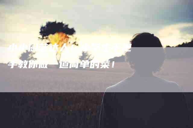 小小厨艺达人！小学生手把手教你做一道简单的菜！-家政服务网