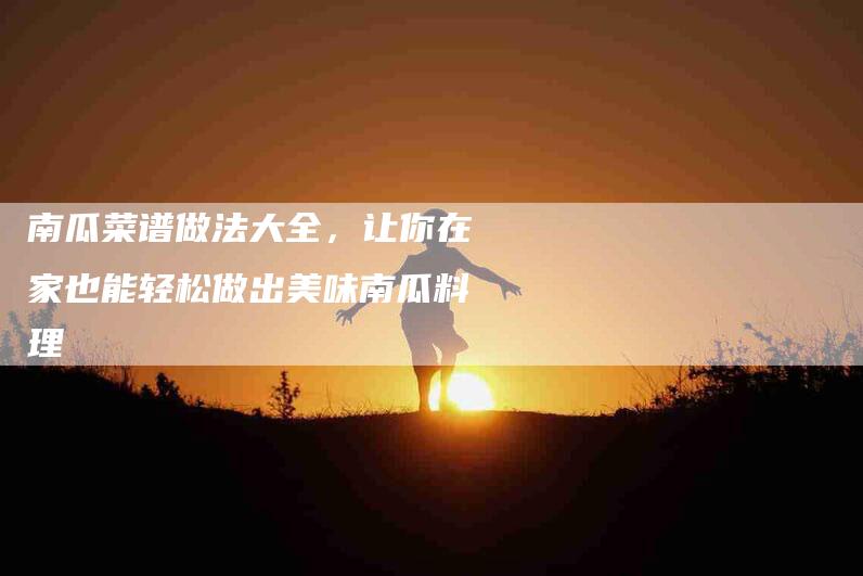 南瓜菜谱做法大全，让你在家也能轻松做出美味南瓜料理-家政服务网