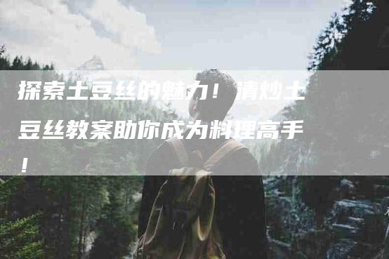 探索土豆丝的魅力！清炒土豆丝教案助你成为料理高手！-家政服务网