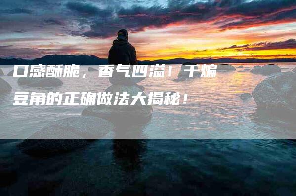口感酥脆，香气四溢！干煸豆角的正确做法大揭秘！-家政服务网
