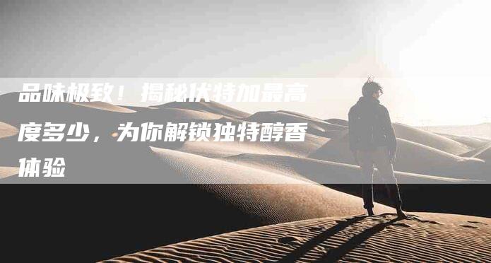 品味极致！揭秘伏特加最高度多少，为你解锁独特醇香体验-家政服务网