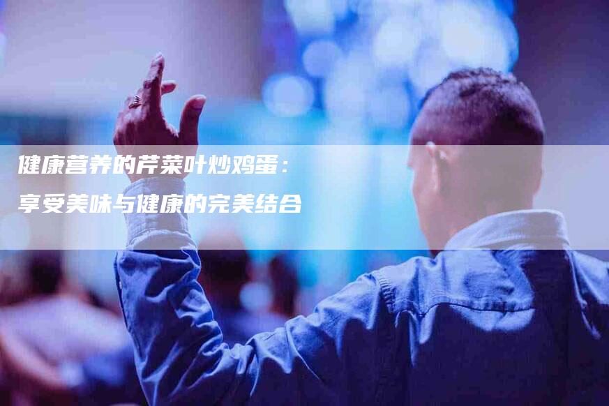 健康营养的芹菜叶炒鸡蛋：享受美味与健康的完美结合-家政服务网