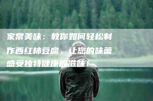 家常美味：教你如何轻松制作西红柿豆腐，让您的味蕾感受独特健康的滋味！-家政服务网