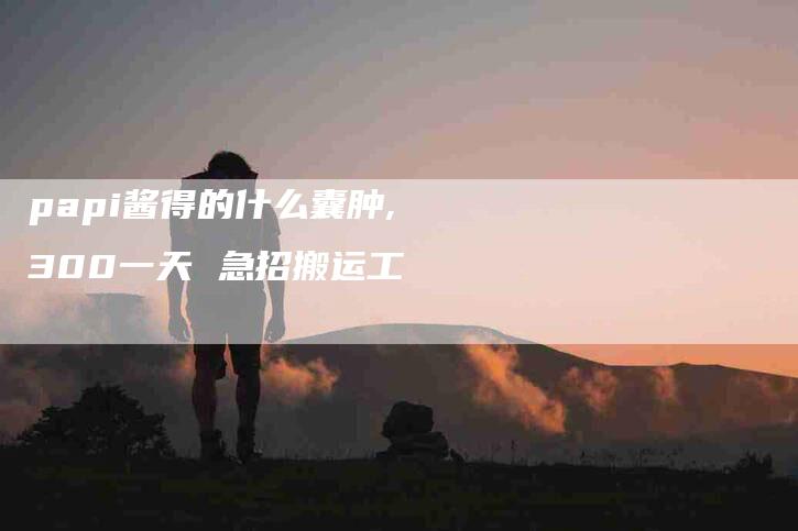 papi酱得的什么囊肿,300一天 急招搬运工-家政服务网
