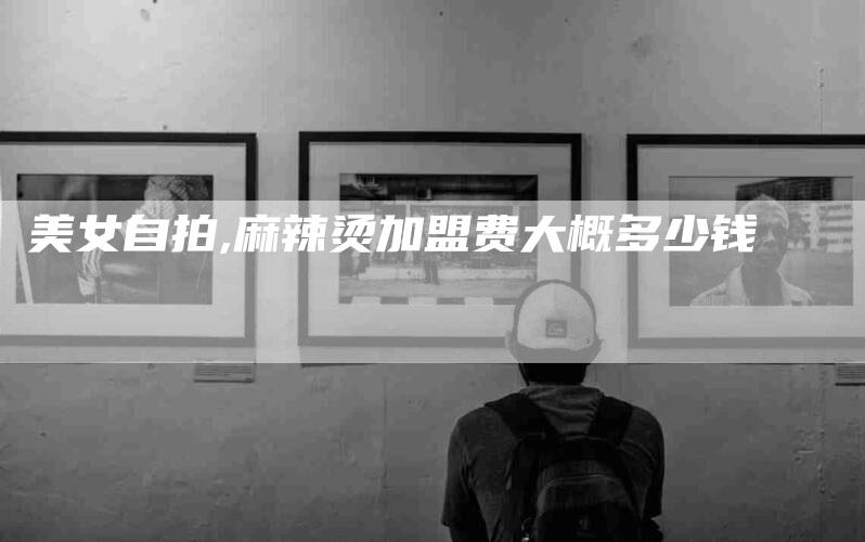 美女自拍,麻辣烫加盟费大概多少钱-家政服务网