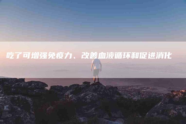 吃了可增强免疫力、改善血液循环和促进消化-家政服务网