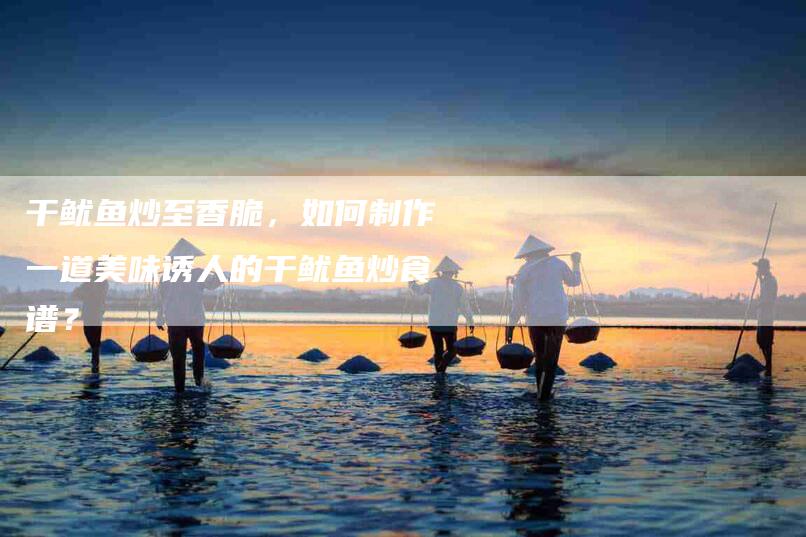 干鱿鱼炒至香脆，如何制作一道美味诱人的干鱿鱼炒食谱？-家政服务网