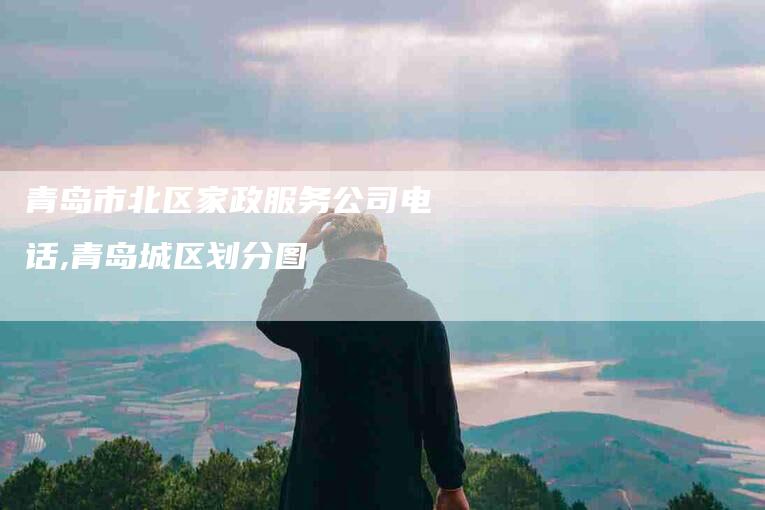 青岛市北区家政服务公司电话,青岛城区划分图-家政服务网