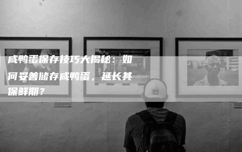 咸鸭蛋保存技巧大揭秘：如何妥善储存咸鸭蛋，延长其保鲜期？-家政服务网