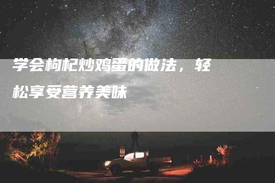 学会枸杞炒鸡蛋的做法，轻松享受营养美味-家政服务网