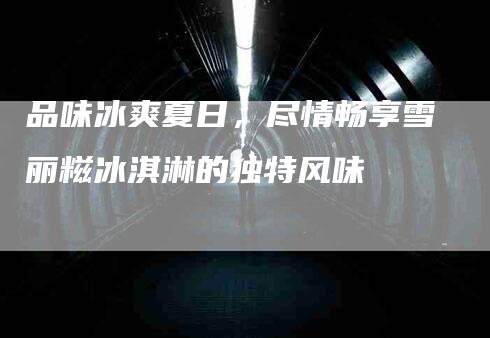 品味冰爽夏日，尽情畅享雪丽糍冰淇淋的独特风味