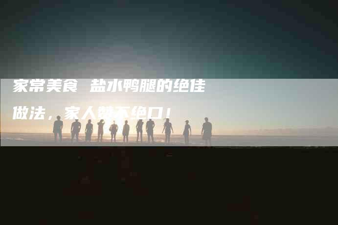 家常美食 盐水鸭腿的绝佳做法，家人赞不绝口！-家政服务网