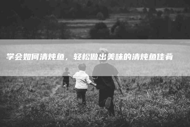 学会如何清炖鱼，轻松做出美味的清炖鱼佳肴-家政服务网