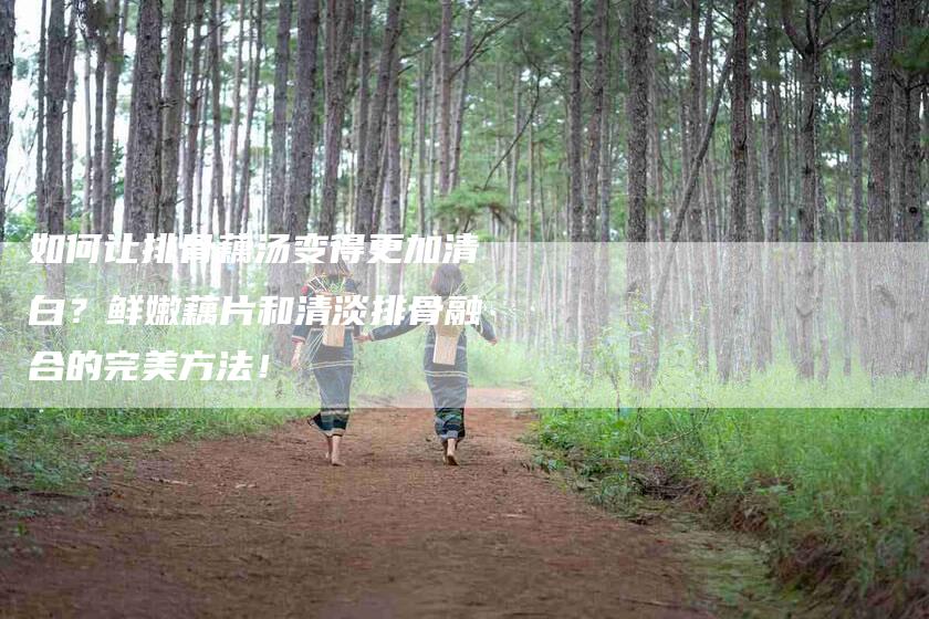 如何让排骨藕汤变得更加清白？鲜嫩藕片和清淡排骨融合的完美方法！-家政服务网