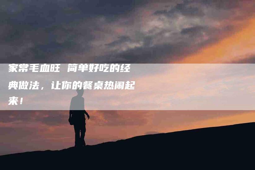 家常毛血旺 简单好吃的经典做法，让你的餐桌热闹起来！-家政服务网