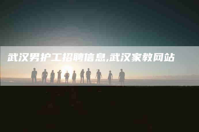 武汉男护工招聘信息,武汉家教网站-家政服务网