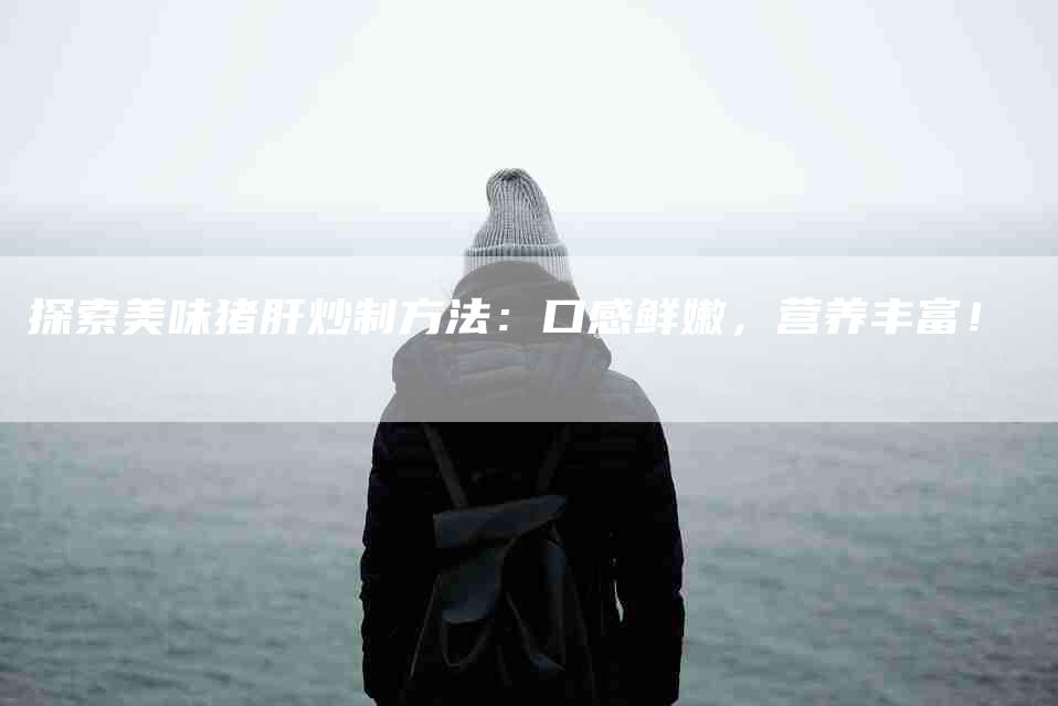 探索美味猪肝炒制方法：口感鲜嫩，营养丰富！-家政服务网
