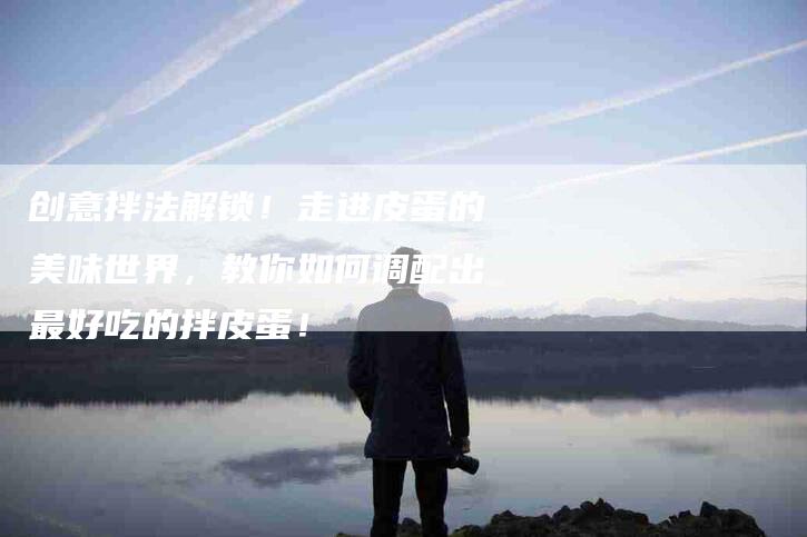 创意拌法解锁！走进皮蛋的美味世界，教你如何调配出最好吃的拌皮蛋！-家政服务网