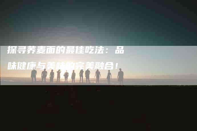 探寻荞麦面的最佳吃法：品味健康与美味的完美融合！-家政服务网