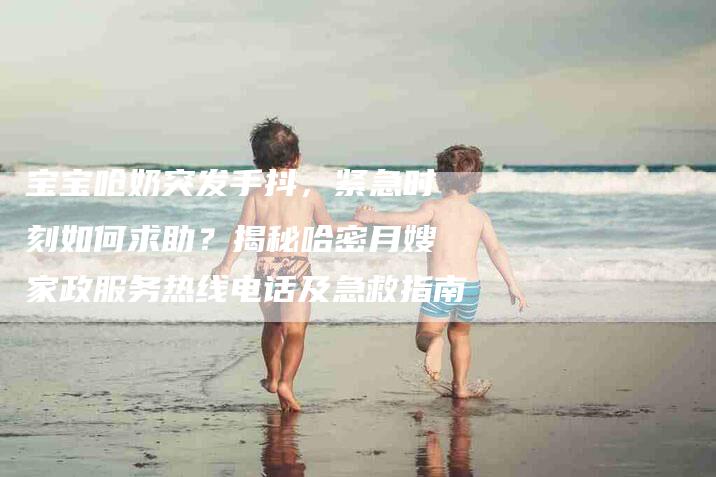 宝宝呛奶突发手抖，紧急时刻如何求助？揭秘哈密月嫂家政服务热线电话及急救指南-家政服务网