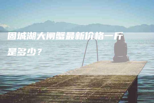 固城湖大闸蟹最新价格一斤是多少？-家政服务网