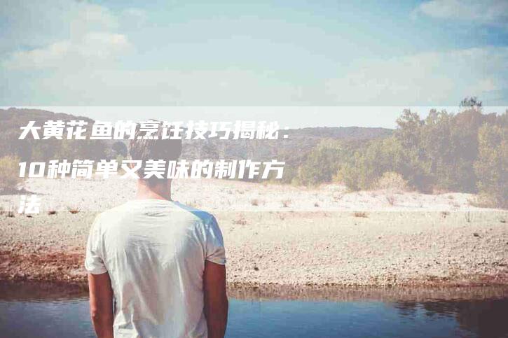 大黄花鱼的烹饪技巧揭秘：10种简单又美味的制作方法-家政服务网